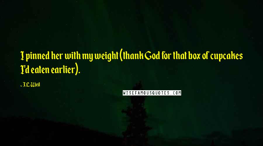 J.L. Weil Quotes: I pinned her with my weight (thank God for that box of cupcakes I'd eaten earlier).