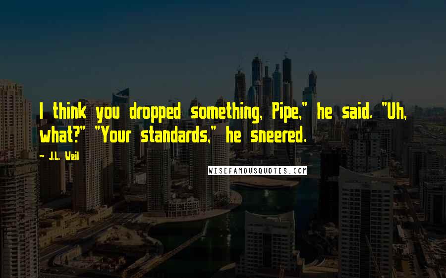 J.L. Weil Quotes: I think you dropped something, Pipe," he said. "Uh, what?" "Your standards," he sneered.