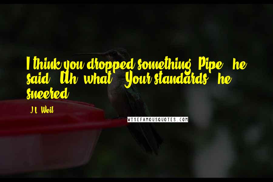 J.L. Weil Quotes: I think you dropped something, Pipe," he said. "Uh, what?" "Your standards," he sneered.