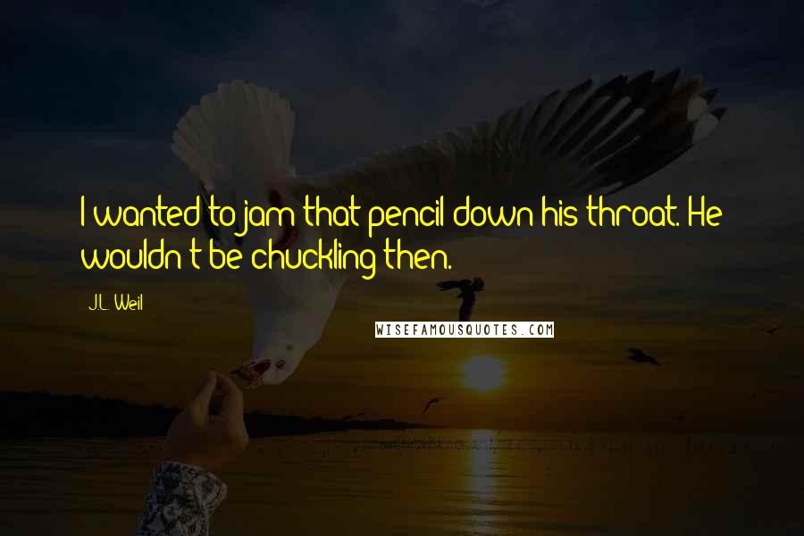 J.L. Weil Quotes: I wanted to jam that pencil down his throat. He wouldn't be chuckling then.