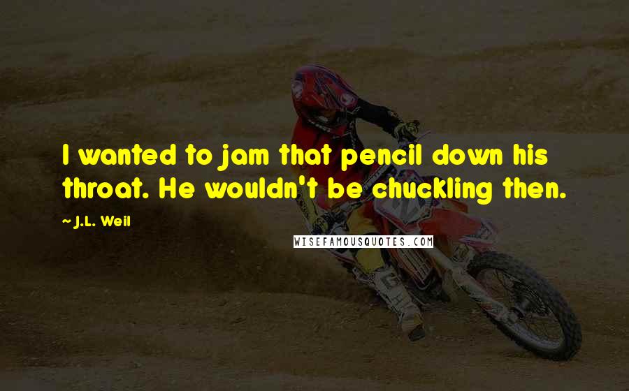 J.L. Weil Quotes: I wanted to jam that pencil down his throat. He wouldn't be chuckling then.