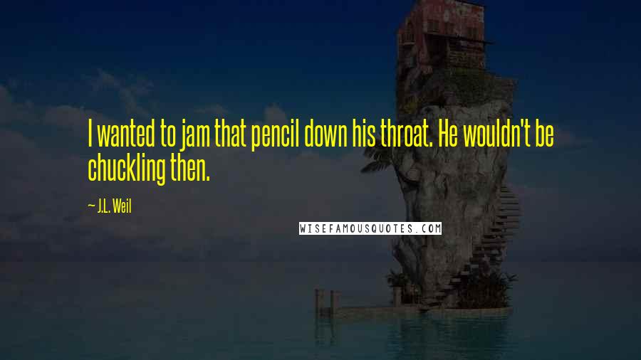 J.L. Weil Quotes: I wanted to jam that pencil down his throat. He wouldn't be chuckling then.