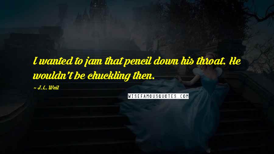 J.L. Weil Quotes: I wanted to jam that pencil down his throat. He wouldn't be chuckling then.
