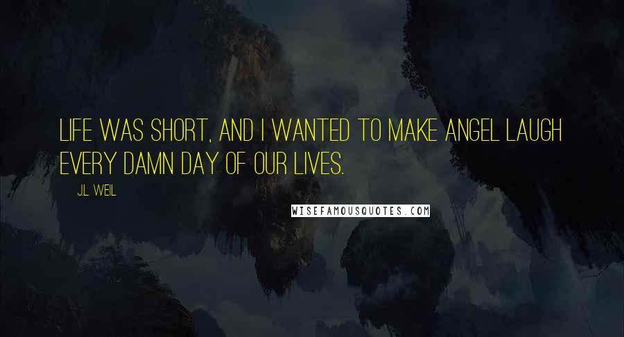 J.L. Weil Quotes: Life was short, and I wanted to make Angel laugh every damn day of our lives.