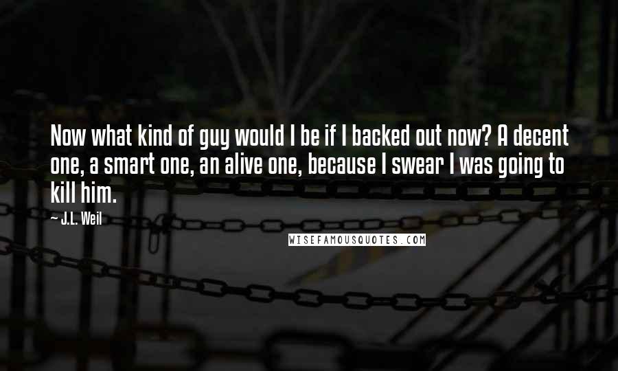 J.L. Weil Quotes: Now what kind of guy would I be if I backed out now? A decent one, a smart one, an alive one, because I swear I was going to kill him.