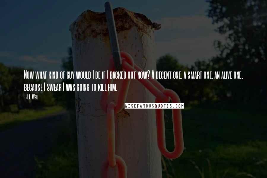 J.L. Weil Quotes: Now what kind of guy would I be if I backed out now? A decent one, a smart one, an alive one, because I swear I was going to kill him.
