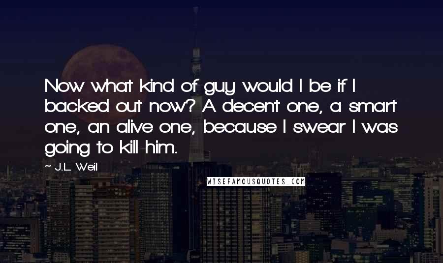 J.L. Weil Quotes: Now what kind of guy would I be if I backed out now? A decent one, a smart one, an alive one, because I swear I was going to kill him.