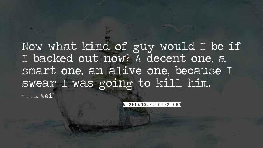 J.L. Weil Quotes: Now what kind of guy would I be if I backed out now? A decent one, a smart one, an alive one, because I swear I was going to kill him.