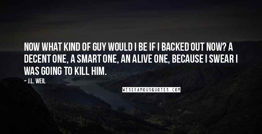 J.L. Weil Quotes: Now what kind of guy would I be if I backed out now? A decent one, a smart one, an alive one, because I swear I was going to kill him.