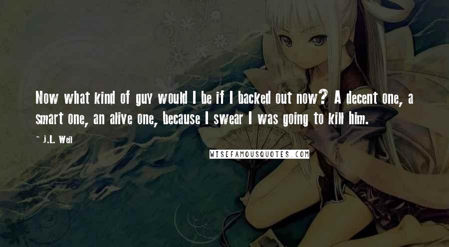 J.L. Weil Quotes: Now what kind of guy would I be if I backed out now? A decent one, a smart one, an alive one, because I swear I was going to kill him.