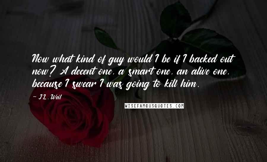 J.L. Weil Quotes: Now what kind of guy would I be if I backed out now? A decent one, a smart one, an alive one, because I swear I was going to kill him.