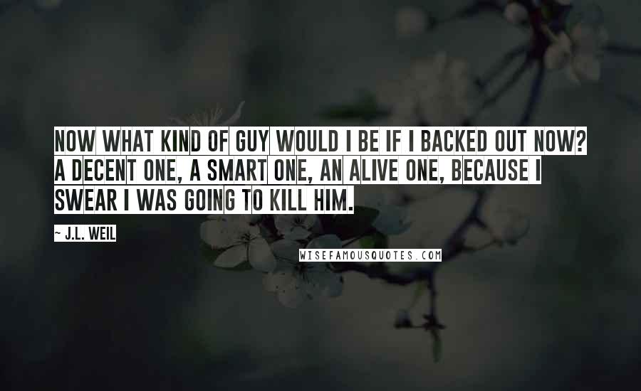 J.L. Weil Quotes: Now what kind of guy would I be if I backed out now? A decent one, a smart one, an alive one, because I swear I was going to kill him.