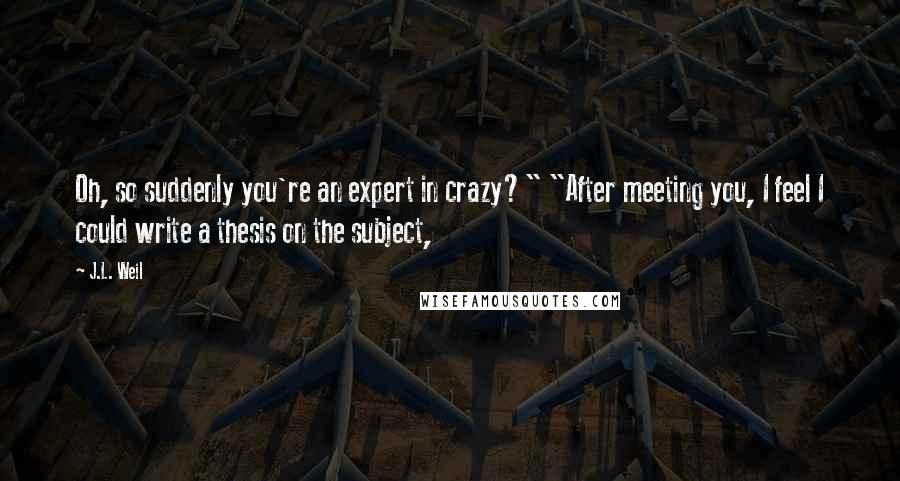 J.L. Weil Quotes: Oh, so suddenly you're an expert in crazy?" "After meeting you, I feel I could write a thesis on the subject,