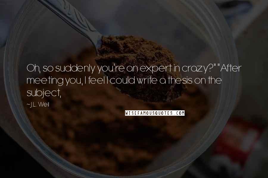 J.L. Weil Quotes: Oh, so suddenly you're an expert in crazy?" "After meeting you, I feel I could write a thesis on the subject,