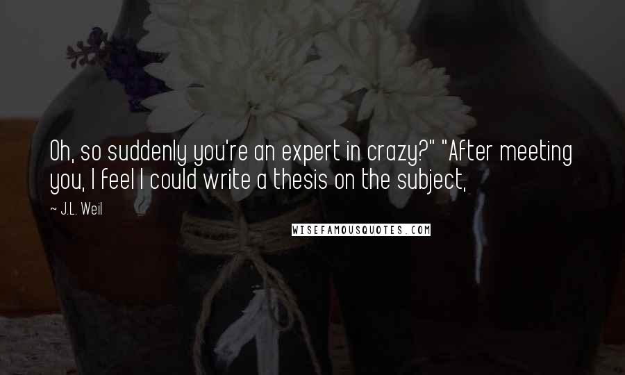 J.L. Weil Quotes: Oh, so suddenly you're an expert in crazy?" "After meeting you, I feel I could write a thesis on the subject,