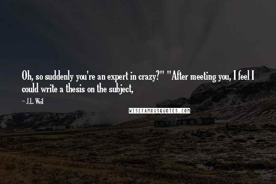 J.L. Weil Quotes: Oh, so suddenly you're an expert in crazy?" "After meeting you, I feel I could write a thesis on the subject,