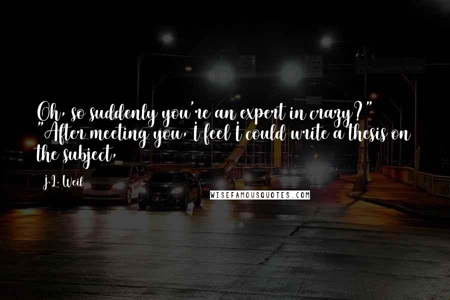 J.L. Weil Quotes: Oh, so suddenly you're an expert in crazy?" "After meeting you, I feel I could write a thesis on the subject,