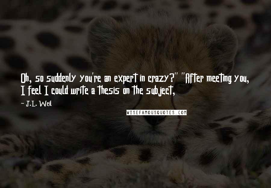 J.L. Weil Quotes: Oh, so suddenly you're an expert in crazy?" "After meeting you, I feel I could write a thesis on the subject,