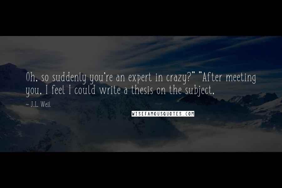 J.L. Weil Quotes: Oh, so suddenly you're an expert in crazy?" "After meeting you, I feel I could write a thesis on the subject,