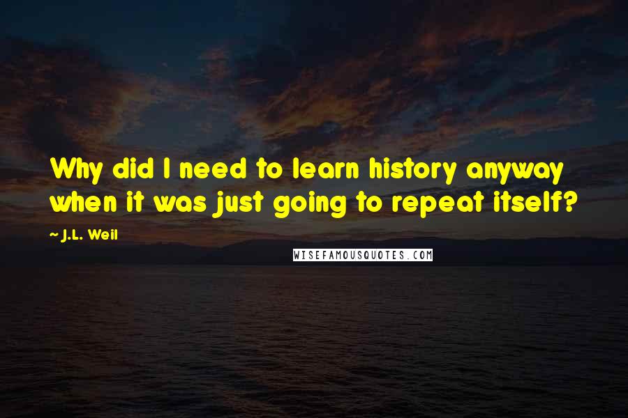 J.L. Weil Quotes: Why did I need to learn history anyway when it was just going to repeat itself?