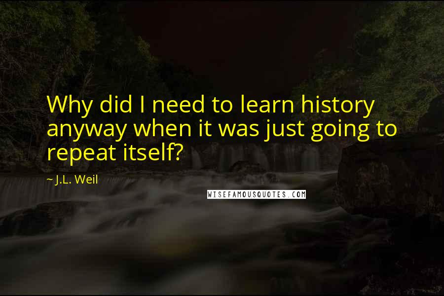 J.L. Weil Quotes: Why did I need to learn history anyway when it was just going to repeat itself?