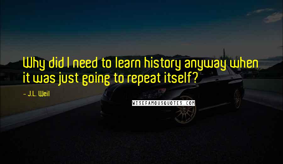 J.L. Weil Quotes: Why did I need to learn history anyway when it was just going to repeat itself?