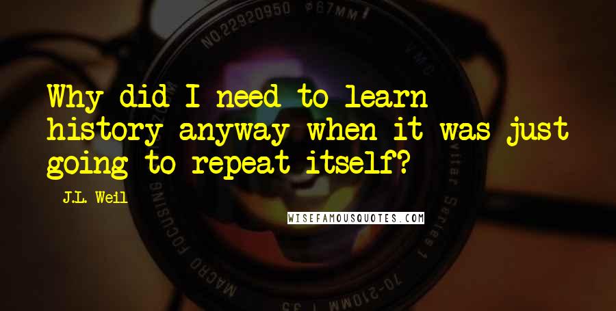 J.L. Weil Quotes: Why did I need to learn history anyway when it was just going to repeat itself?