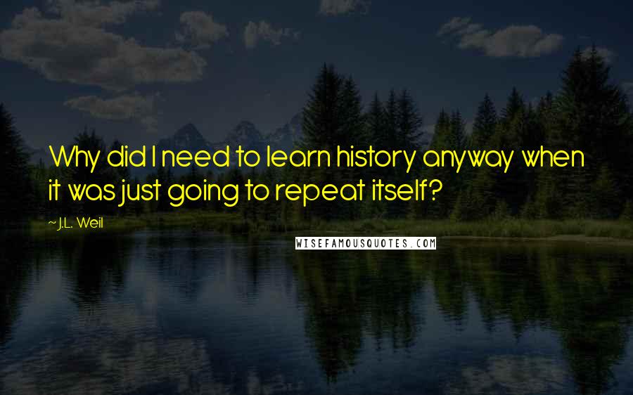 J.L. Weil Quotes: Why did I need to learn history anyway when it was just going to repeat itself?