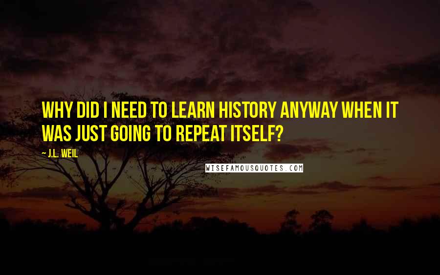 J.L. Weil Quotes: Why did I need to learn history anyway when it was just going to repeat itself?