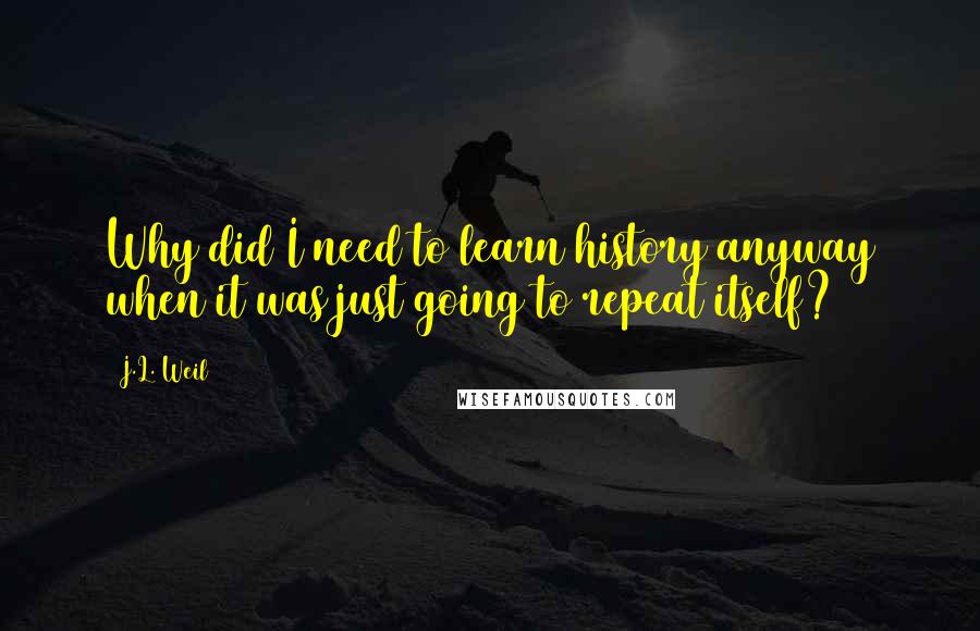 J.L. Weil Quotes: Why did I need to learn history anyway when it was just going to repeat itself?