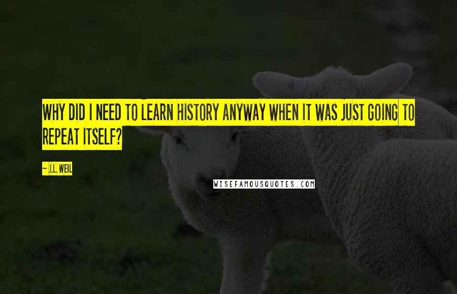 J.L. Weil Quotes: Why did I need to learn history anyway when it was just going to repeat itself?