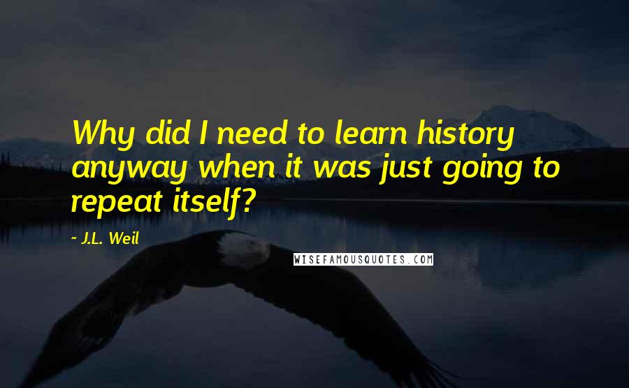 J.L. Weil Quotes: Why did I need to learn history anyway when it was just going to repeat itself?