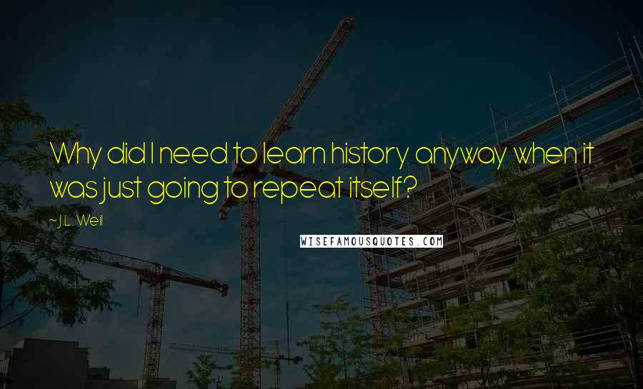 J.L. Weil Quotes: Why did I need to learn history anyway when it was just going to repeat itself?