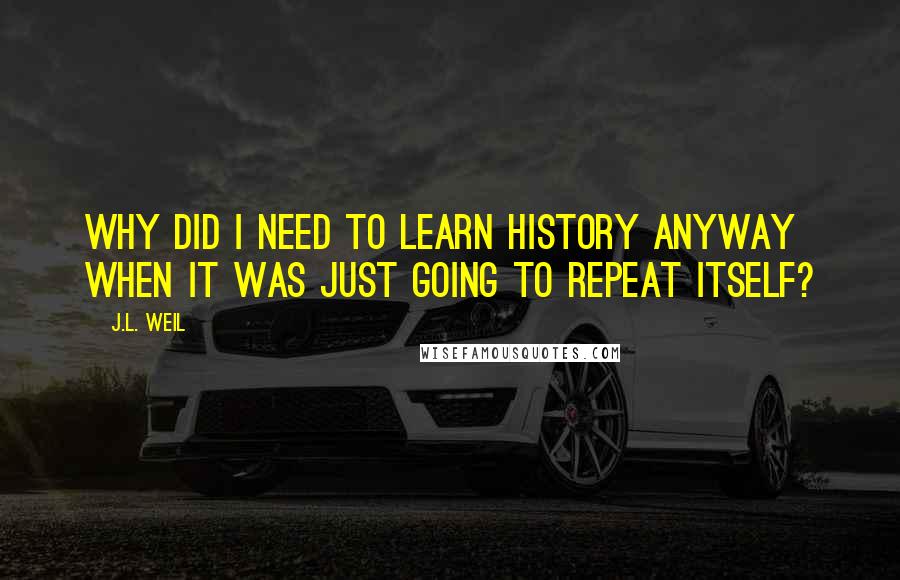 J.L. Weil Quotes: Why did I need to learn history anyway when it was just going to repeat itself?