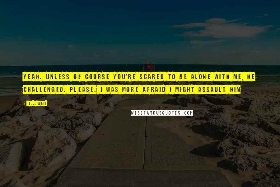 J.L. Weil Quotes: Yeah. Unless of course you're scared to be alone with me, he challenged. Please. I was more afraid I might assault him