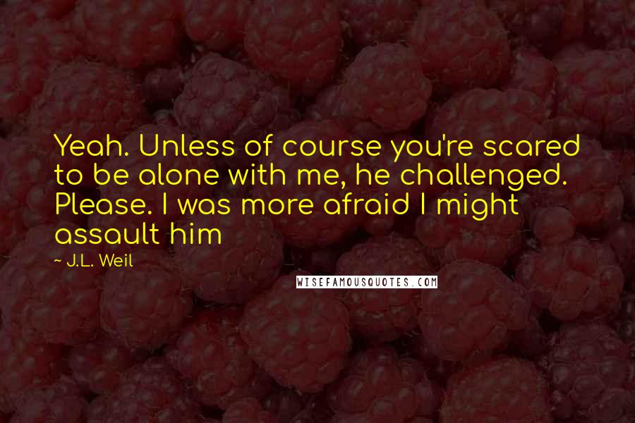 J.L. Weil Quotes: Yeah. Unless of course you're scared to be alone with me, he challenged. Please. I was more afraid I might assault him