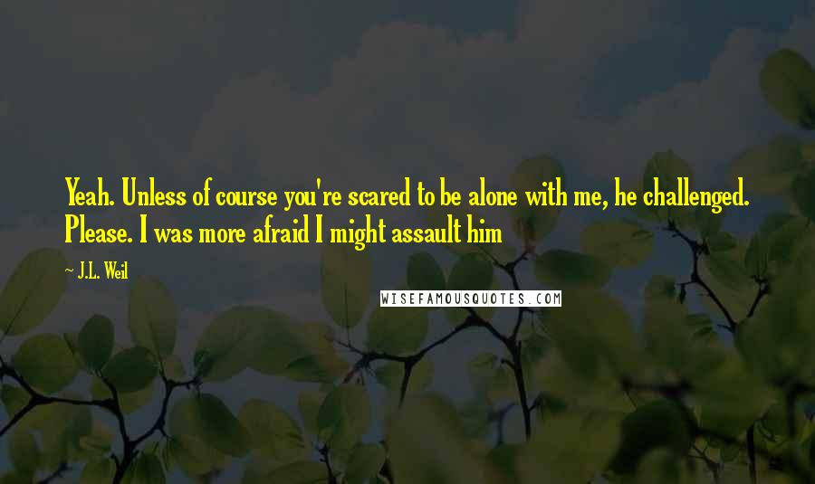 J.L. Weil Quotes: Yeah. Unless of course you're scared to be alone with me, he challenged. Please. I was more afraid I might assault him