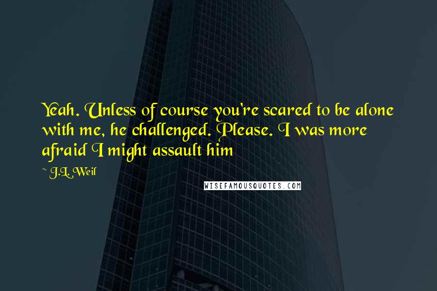 J.L. Weil Quotes: Yeah. Unless of course you're scared to be alone with me, he challenged. Please. I was more afraid I might assault him