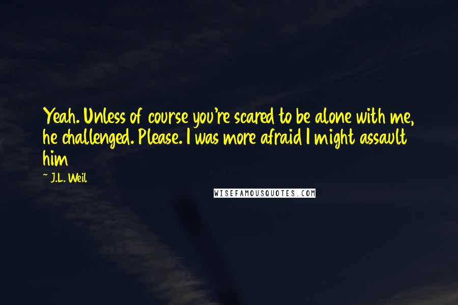 J.L. Weil Quotes: Yeah. Unless of course you're scared to be alone with me, he challenged. Please. I was more afraid I might assault him