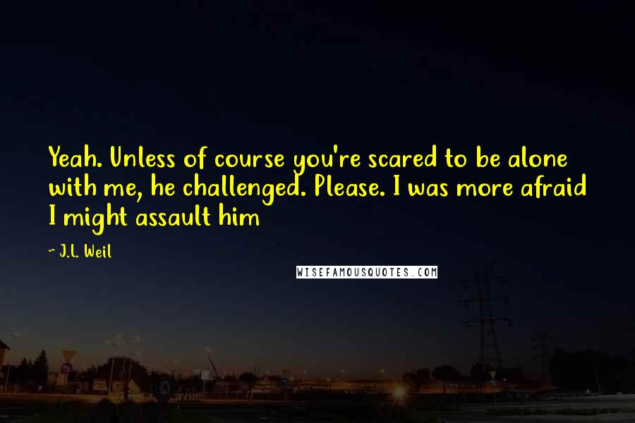 J.L. Weil Quotes: Yeah. Unless of course you're scared to be alone with me, he challenged. Please. I was more afraid I might assault him