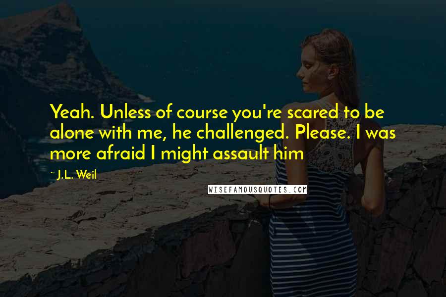 J.L. Weil Quotes: Yeah. Unless of course you're scared to be alone with me, he challenged. Please. I was more afraid I might assault him