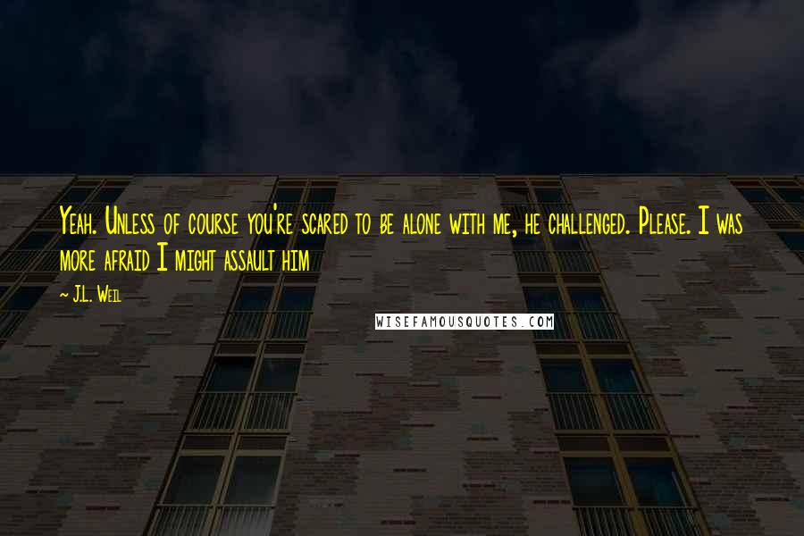 J.L. Weil Quotes: Yeah. Unless of course you're scared to be alone with me, he challenged. Please. I was more afraid I might assault him