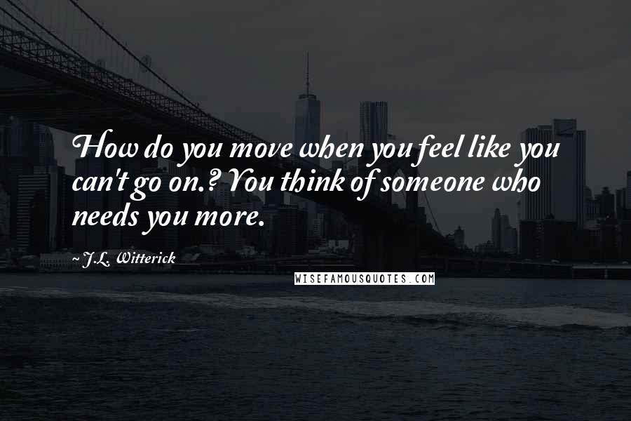 J.L. Witterick Quotes: How do you move when you feel like you can't go on.? You think of someone who needs you more.