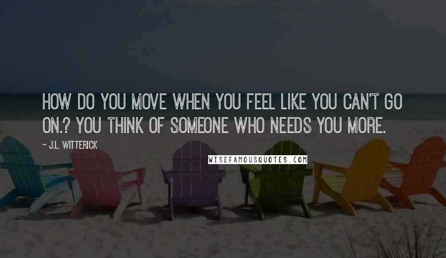 J.L. Witterick Quotes: How do you move when you feel like you can't go on.? You think of someone who needs you more.