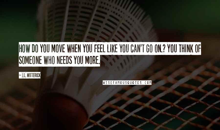 J.L. Witterick Quotes: How do you move when you feel like you can't go on.? You think of someone who needs you more.