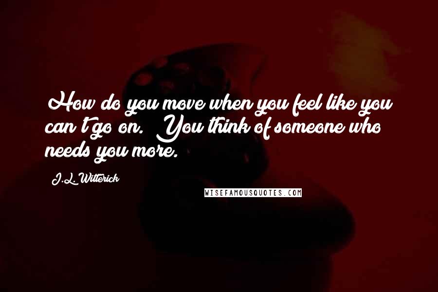 J.L. Witterick Quotes: How do you move when you feel like you can't go on.? You think of someone who needs you more.