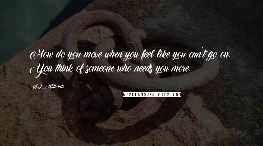 J.L. Witterick Quotes: How do you move when you feel like you can't go on.? You think of someone who needs you more.