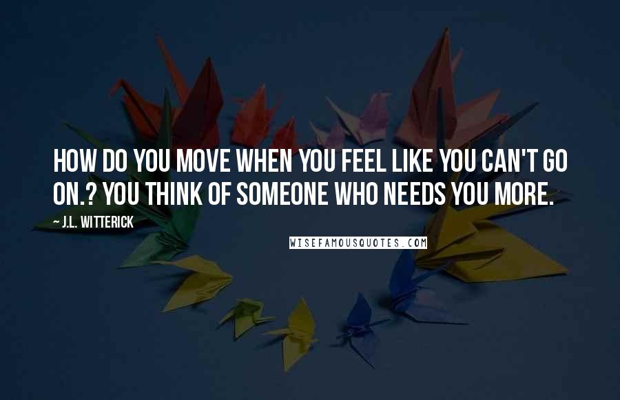 J.L. Witterick Quotes: How do you move when you feel like you can't go on.? You think of someone who needs you more.