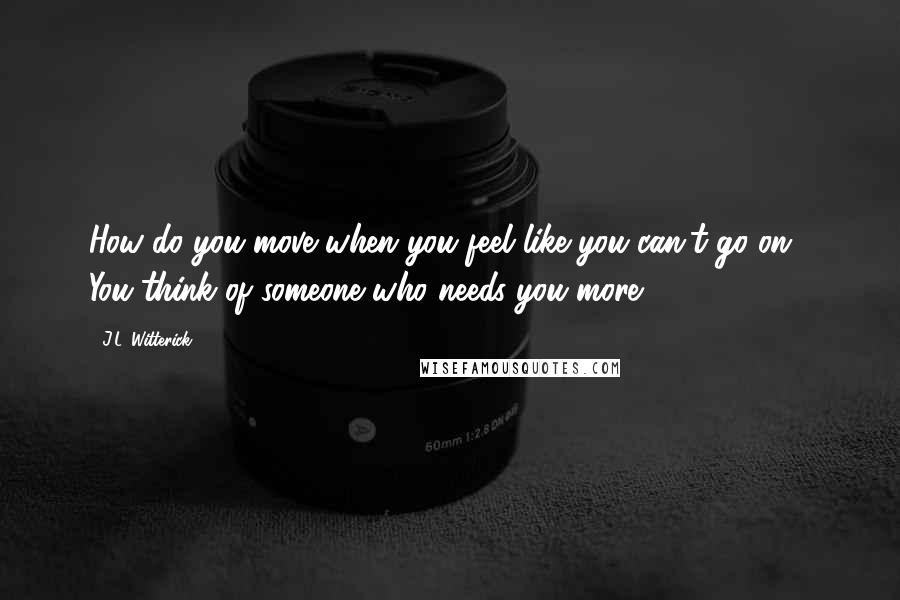 J.L. Witterick Quotes: How do you move when you feel like you can't go on.? You think of someone who needs you more.