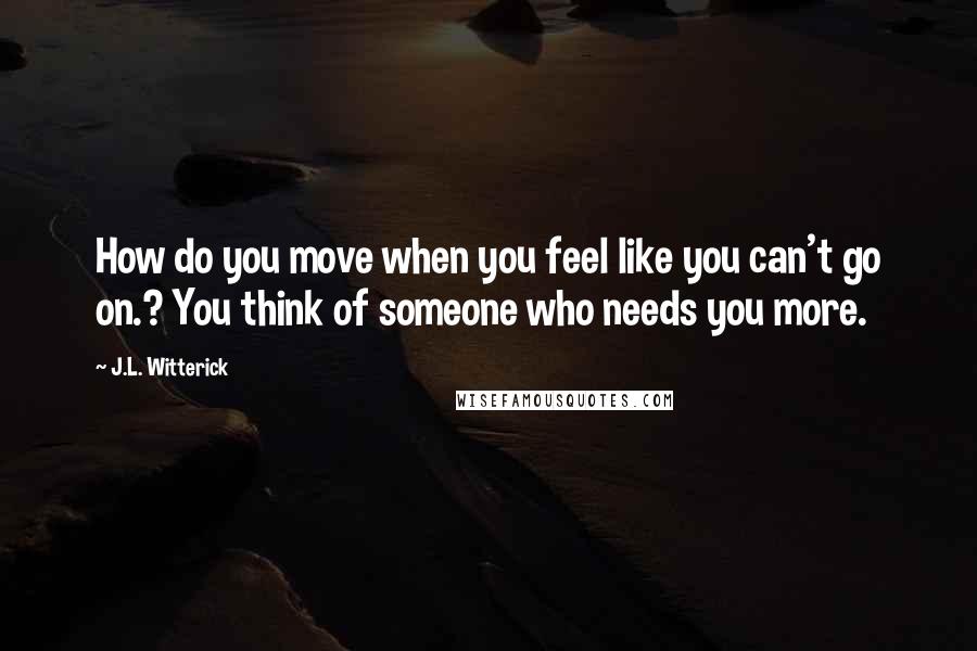 J.L. Witterick Quotes: How do you move when you feel like you can't go on.? You think of someone who needs you more.